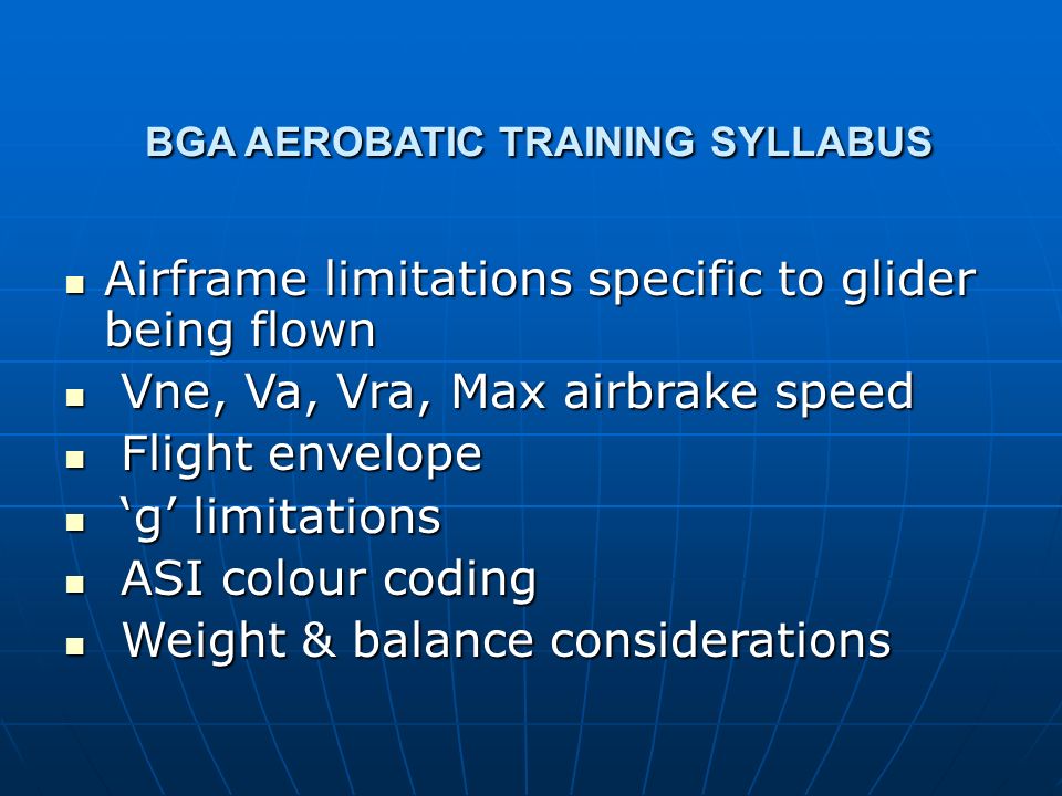 BGA AEROBATIC TRAINING SYLLABUS BGA AEROBATIC TRAINING SYLLABUS Airframe limitations specific to glider being flown Airframe limitations specific to glider being flown Vne, Va, Vra, Max airbrake speed Vne, Va, Vra, Max airbrake speed Flight envelope Flight envelope ‘g’ limitations ‘g’ limitations ASI colour coding ASI colour coding Weight & balance considerations Weight & balance considerations